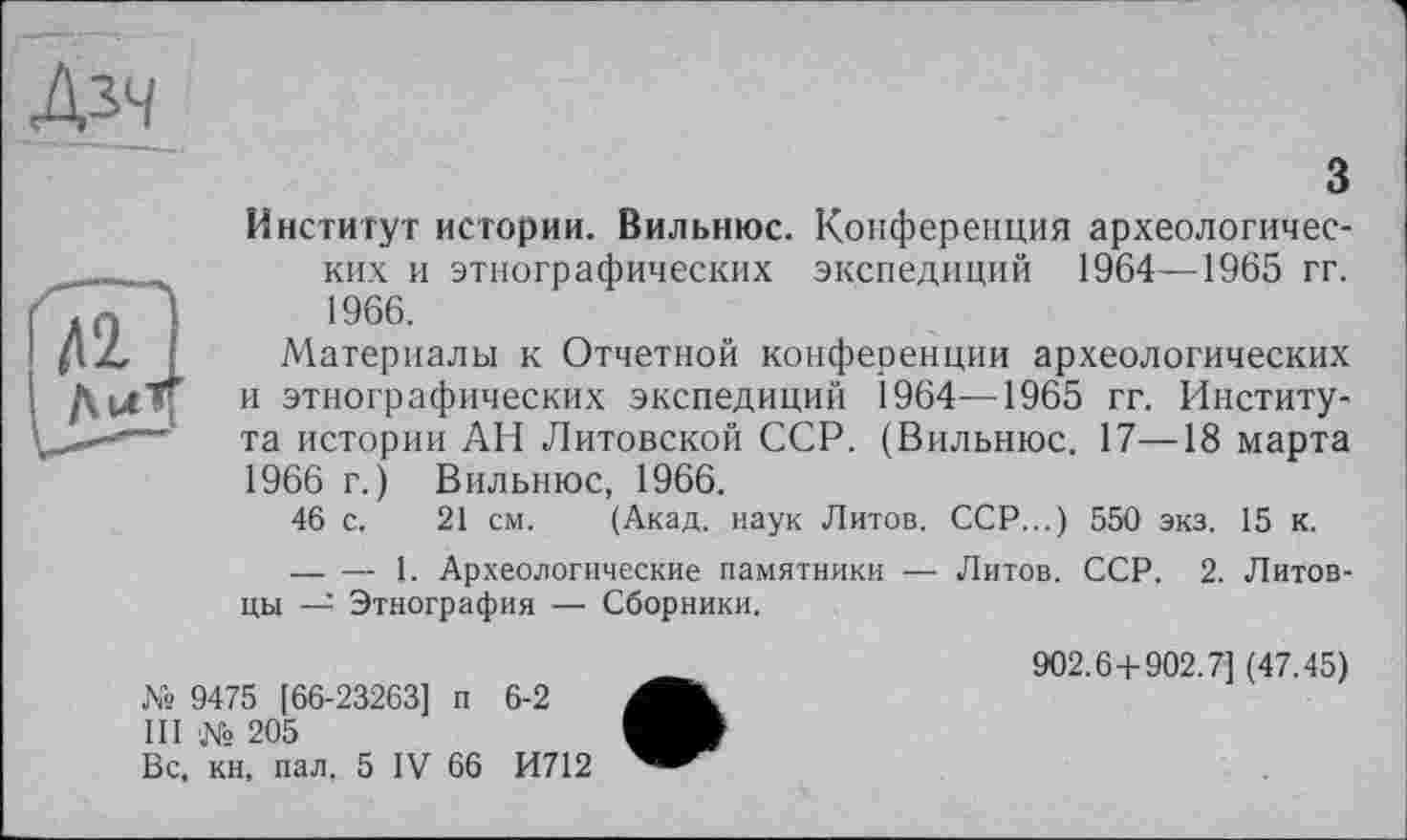 ﻿Дзч
З
Институт истории. Вильнюс. Конференция археологических и этнографических экспедиций 1964—1965 гг. 1966.
Материалы к Отчетной конференции археологических и этнографических экспедиций 1964—1965 гг. Института истории АН Литовской ССР. (Вильнюс. 17—18 марта 1966 г.) Вильнюс, 1966.
46 с. 21 см. (Акад, наук Литов. ССР...) 550 экз. 15 к.
— — 1. Археологические памятники — Литов. ССР. 2. Литовцы — Этнография — Сборники.
№ 9475 [66-23263] п 6-2
III № 205
Вс, кн, пал, 5 IV 66 И712
902.6+902.7] (47.45)